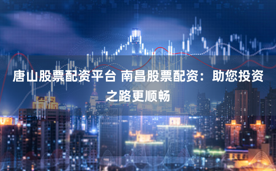唐山股票配资平台 南昌股票配资：助您投资之路更顺畅