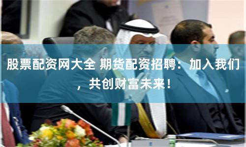 股票配资网大全 期货配资招聘：加入我们，共创财富未来！